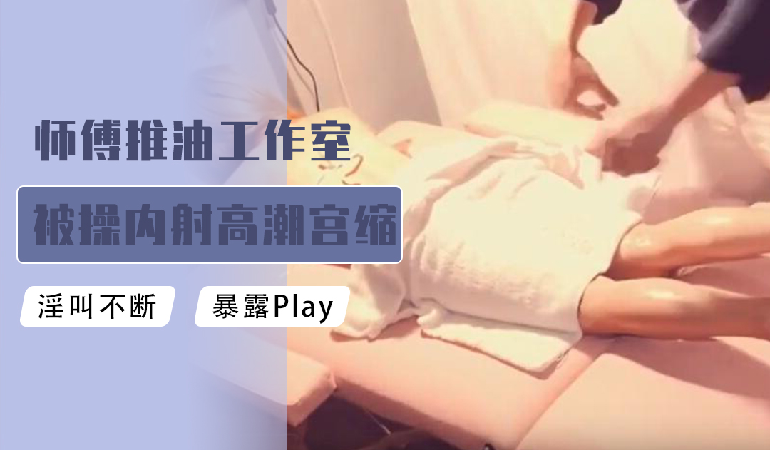 [原创国产] 师傅推油工作室被肏内射高潮宫缩颤抖